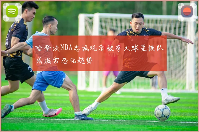 哈登谈NBA忠诚观念被夸大球星换队或成常态化趋势