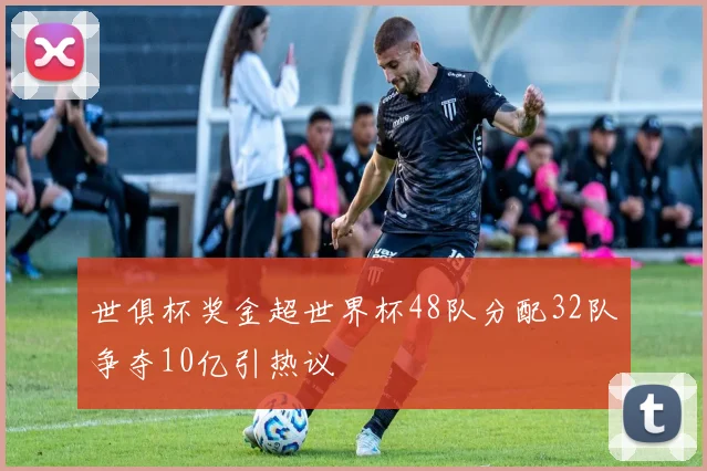 世俱杯奖金超世界杯48队分配32队争夺10亿引热议