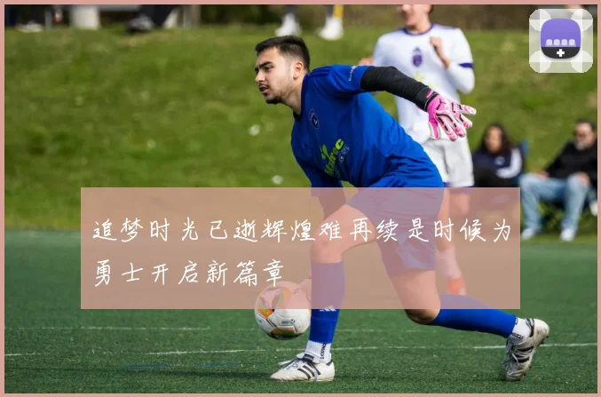 追梦时光已逝辉煌难再续是时候为勇士开启新篇章