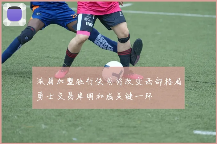 浓眉加盟独行侠或将改变西部格局勇士交易库明加成关键一环