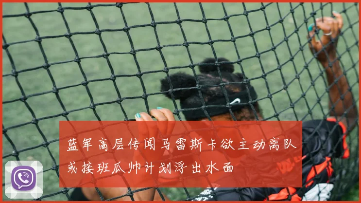 蓝军高层传闻马雷斯卡欲主动离队或接班瓜帅计划浮出水面