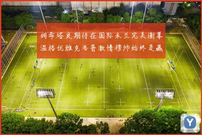 姆希塔良期待在国际米兰完美谢幕温格优雅克洛普激情穆帅始终是赢家
