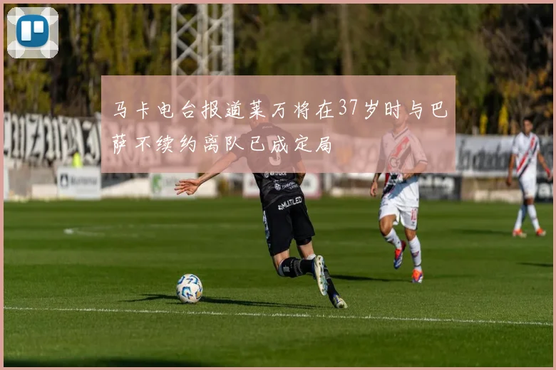 马卡电台报道莱万将在37岁时与巴萨不续约离队已成定局