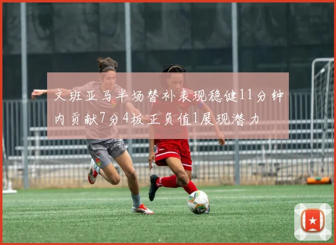 文班亚马半场替补表现稳健11分钟内贡献7分4板正负值1展现潜力