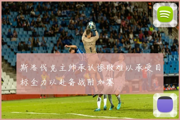 斯洛伐克主帅承认惨败难以承受目标全力以赴备战附加赛