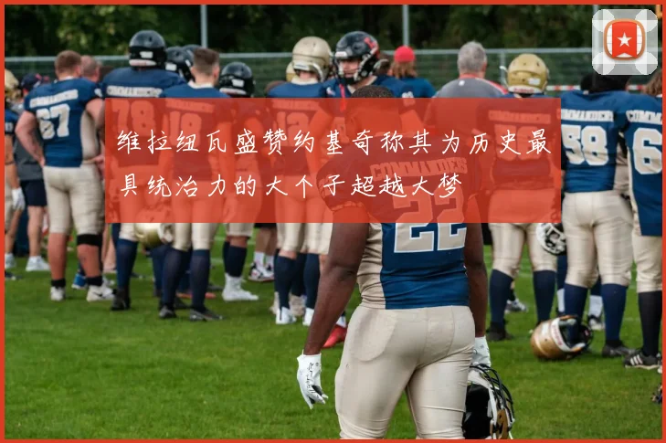维拉纽瓦盛赞约基奇称其为历史最具统治力的大个子超越大梦