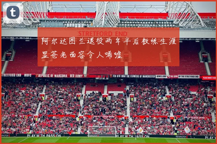 阿尔达图兰退役两年半后教练生涯显苍老面容令人唏嘘