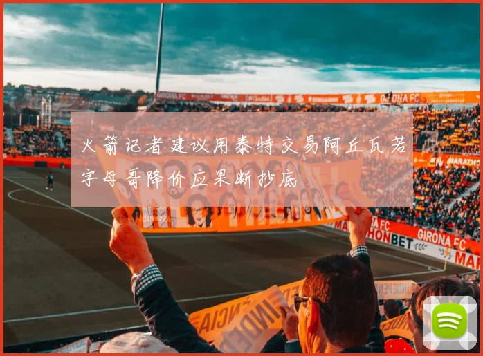 火箭记者建议用泰特交易阿丘瓦若字母哥降价应果断抄底