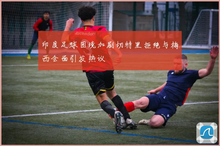 印度足球困境加剧切特里拒绝与梅西会面引发热议