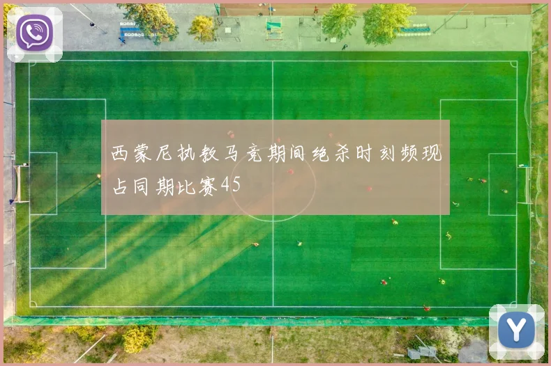 西蒙尼执教马竞期间绝杀时刻频现占同期比赛45