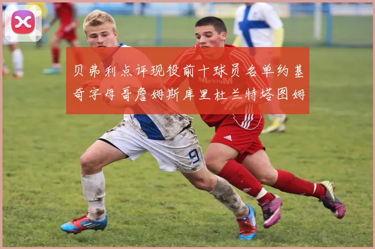 贝弗利点评现役前十球员名单约基奇字母哥詹姆斯库里杜兰特塔图姆华盛顿