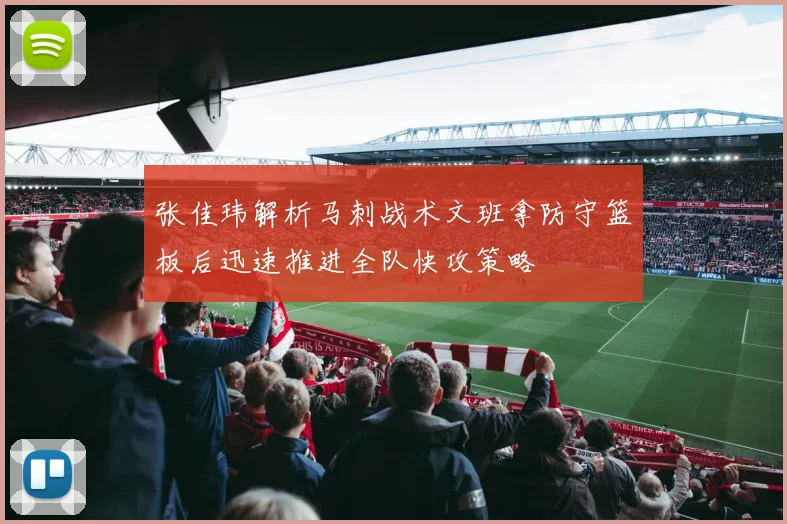 张佳玮解析马刺战术文班拿防守篮板后迅速推进全队快攻策略