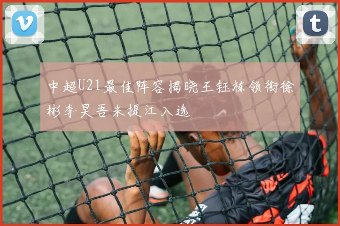 中超U21最佳阵容揭晓王钰栋领衔徐彬李昊吾米提江入选