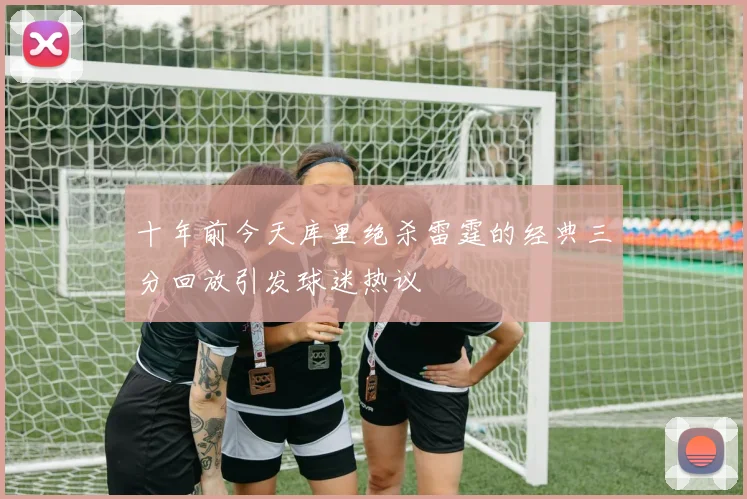 十年前今天库里绝杀雷霆的经典三分回放引发球迷热议