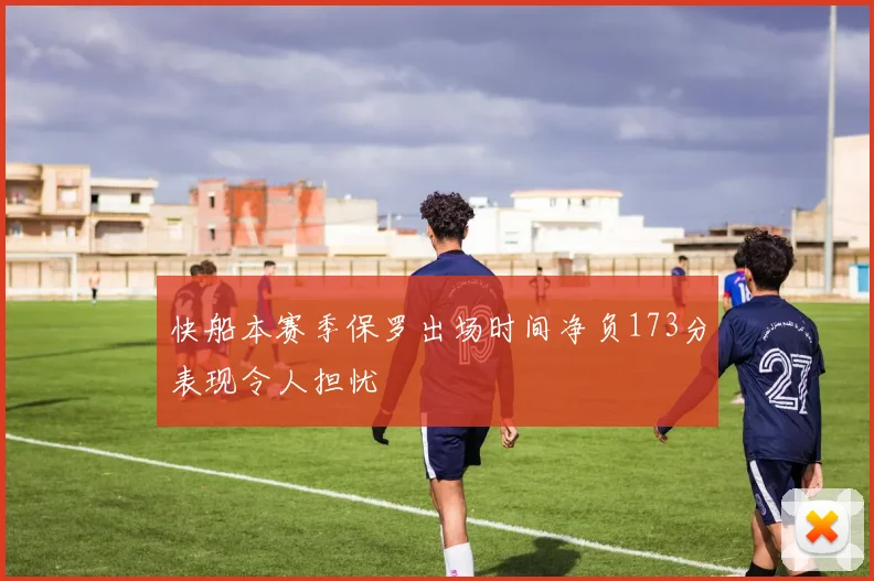 快船本赛季保罗出场时间净负173分表现令人担忧