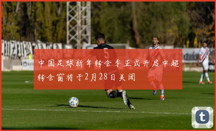 中国足球新年转会季正式开启中超转会窗将于2月28日关闭